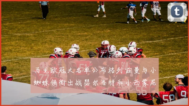 马竞欧冠大名单公布格列兹曼与小蜘蛛领衔出战瑟尔洛特和小西蒙尼在列