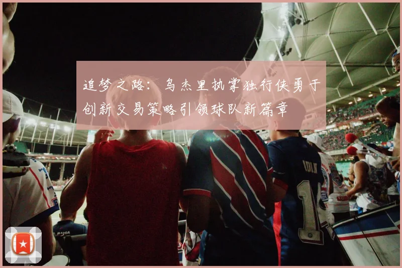 追梦之路：乌杰里执掌独行侠勇于创新交易策略引领球队新篇章