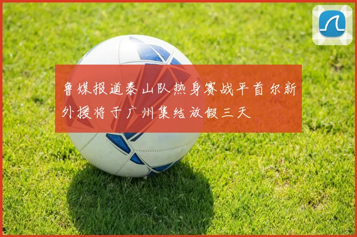 鲁媒报道泰山队热身赛战平首尔新外援将于广州集结放假三天