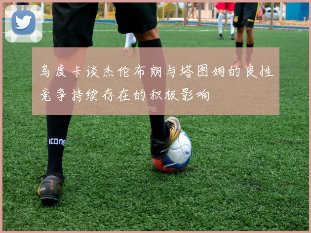 乌度卡谈杰伦布朗与塔图姆的良性竞争持续存在的积极影响