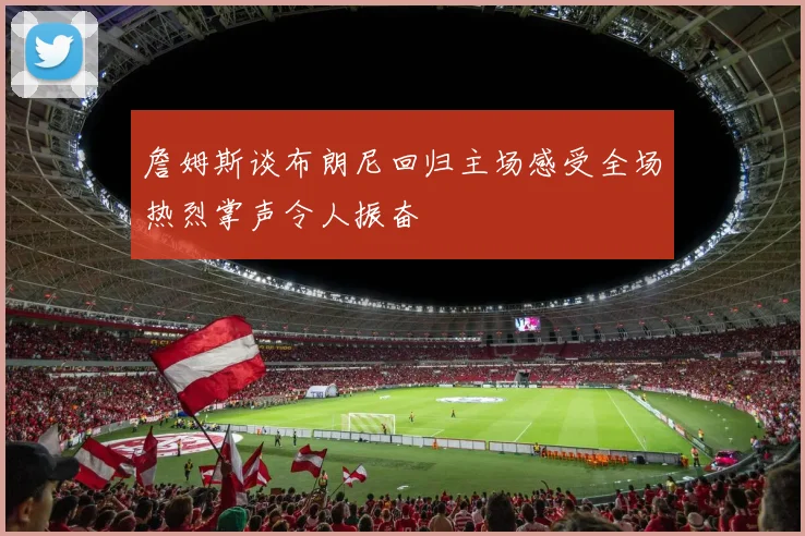 詹姆斯谈布朗尼回归主场感受全场热烈掌声令人振奋