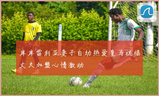 库库雷利亚妻子自幼热爱皇马祝福丈夫加盟心情激动