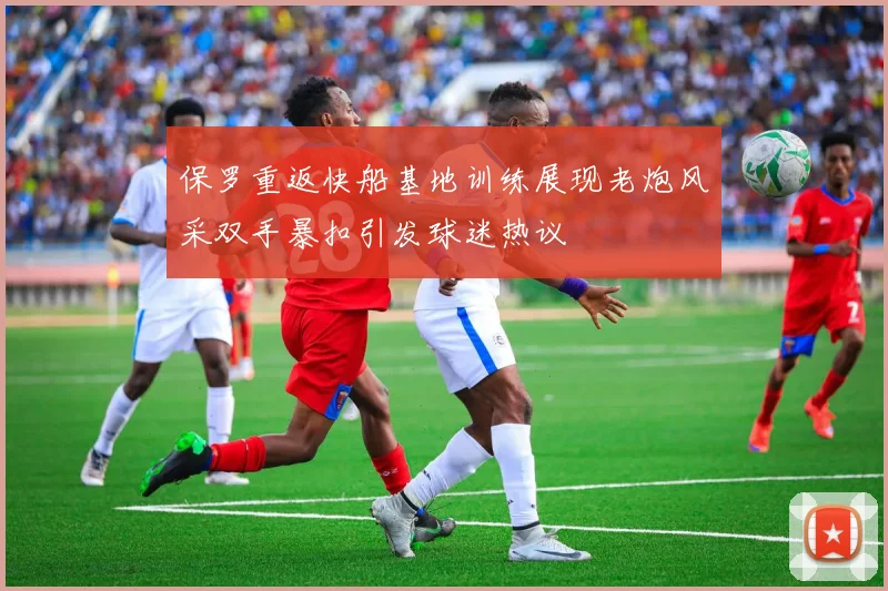 保罗重返快船基地训练展现老炮风采双手暴扣引发球迷热议