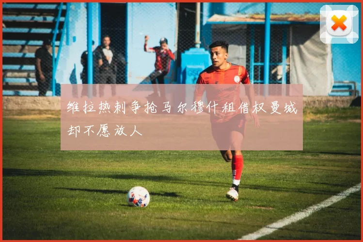 维拉热刺争抢马尔穆什租借权曼城却不愿放人