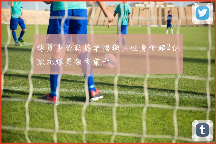 球员身价新榜单揭晓三位身价超2亿欧元球星领衔前十