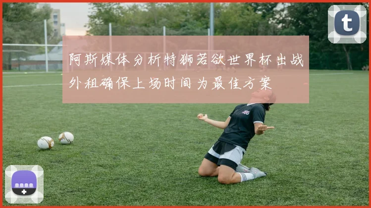 阿斯媒体分析特狮若欲世界杯出战外租确保上场时间为最佳方案