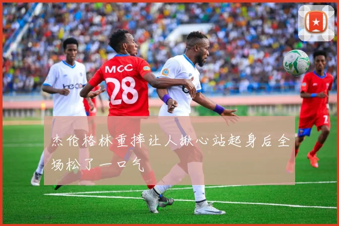 杰伦格林重摔让人揪心站起身后全场松了一口气