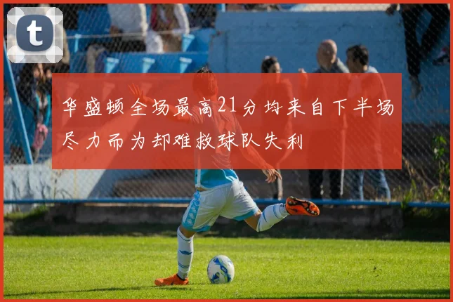 华盛顿全场最高21分均来自下半场尽力而为却难救球队失利