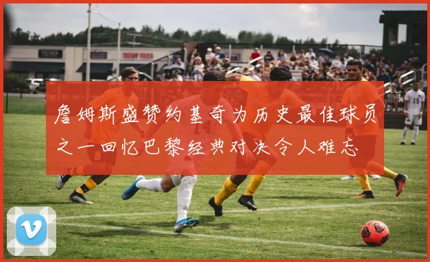 詹姆斯盛赞约基奇为历史最佳球员之一回忆巴黎经典对决令人难忘